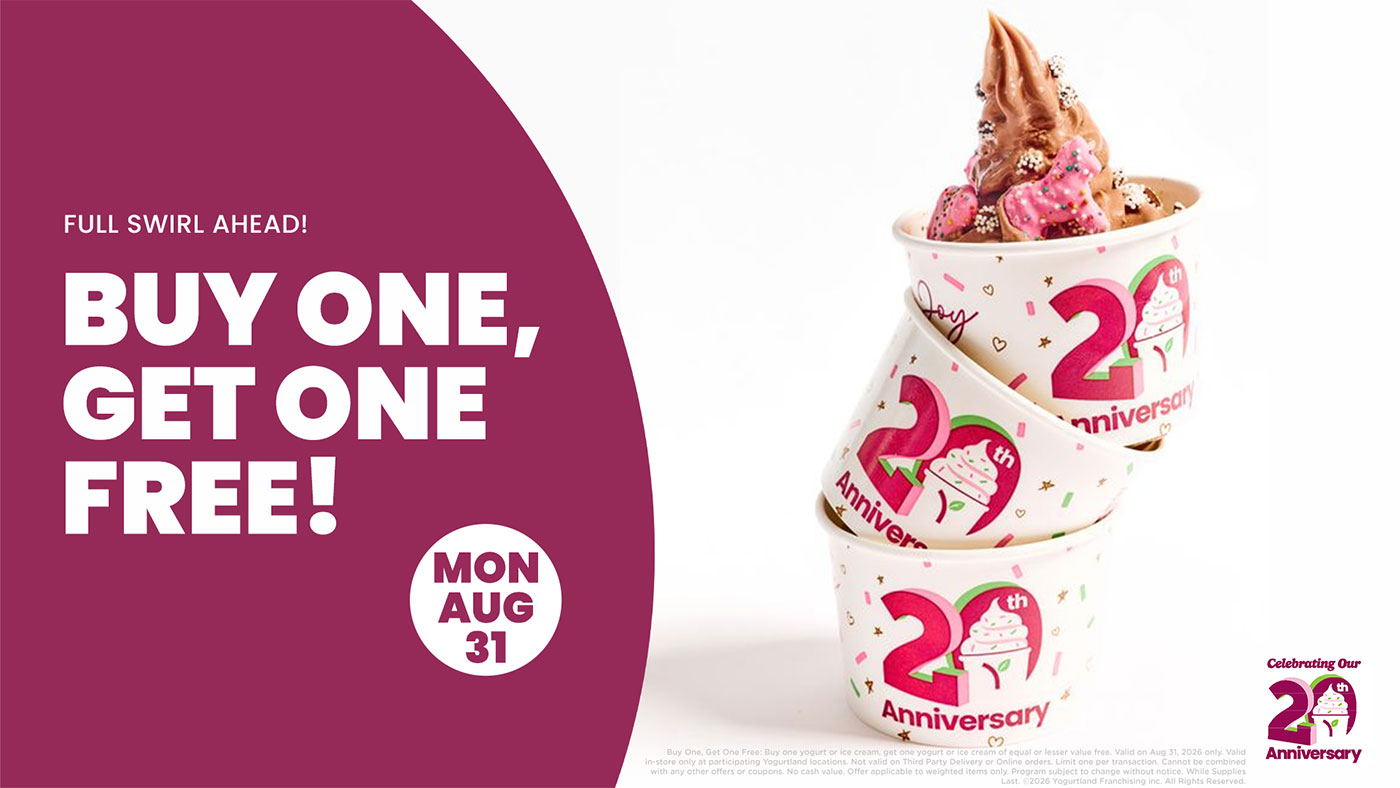 Full Swirl Ahead! Buy One, Get One Free! Buy One, Get One Free: Buy one yogurt or ice cream, get one yogurt or ice cream of equal or lesser value free. Valid on Aug 31, 2026 only. Valid in-store only at participating Yogurtland locations. Not valid on Third Party Delivery or Online orders. Limit one per transaction. Cannot be combined with any other offers or coupons. No cash value. Offer applicable to weighted items only. Program subject to change without notice. While Supplies Last. Copyright 2026 Yogurtland Franchising inc. All Rights Reserved.