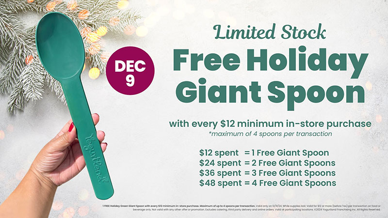 December 9 - Limited Stock Free Holiday Giant Spoon with every $12 minimum in-store purchase. *Maximum of 4 spoons per transaction. $12 spent	=	1 Free Giant Spoon, $24 spent	=	2 Free Giant Spoons, $36 spent	=	3 Free Giant Spoons, $48 spent	=	4 Free Giant Spoons. 1 FREE Holiday Green Giant Spoon with every $12 minimum in-store purchase. Maximum of up to 4 spoons per transaction. Valid only on 12/9/24. While supplies last. Valid for $12 or more (before Tax) per transaction on food or beverage only. Not valid with any other offer or promotion. Excludes catering, third party delivery and online orders. Valid at participating locations. ©2024 Yogurtland Franchising Inc. All Rights Reserved.