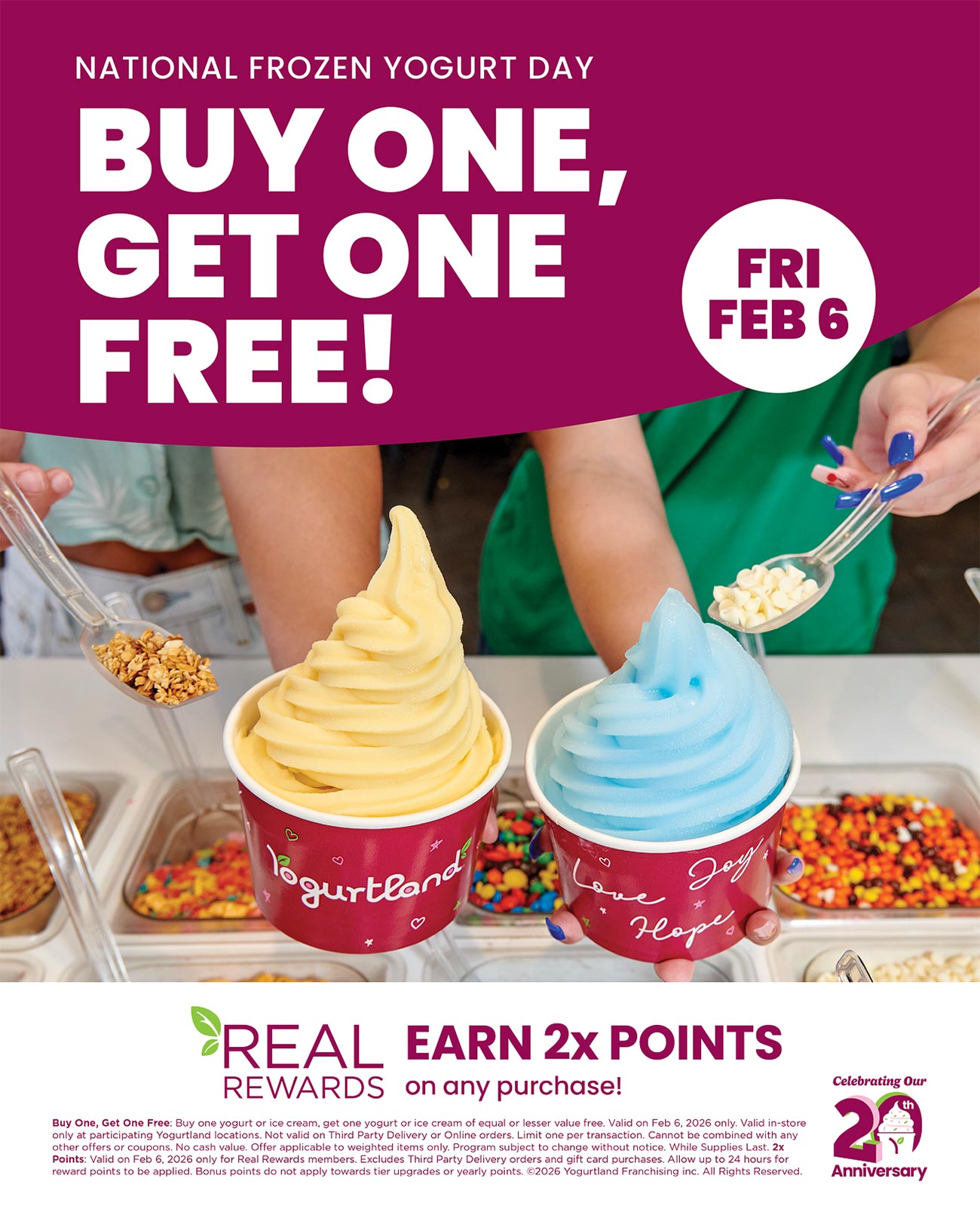 Friday February 6th National Frozen Yogurt Day: Buy One, Get One Free! Real Rewards earn 2x points on any purchase! Celebrating our 20th anniversary. Buy One, Get One Free: Buy one yogurt or ice cream, get one yogurt or ice cream of equal or lesser value free. Valid on Feb 6, 2026 only. Valid in-store only at participating Yogurtland locations. Not valid on Third Party Delivery or Online orders. Limit one per transaction. Cannot be combined with any other offers or coupons. No cash value. Offer applicable to weighted items only. Program subject to change without notice. While Supplies Last. 2x Points: Valid on Feb 6, 2026 only for Real Rewards members. Excludes Third Party Delivery orders and gift card purchases. Allow up to 24 hours for reward points to be applied. Bonus points do not apply towards tier upgrades or yearly points. Copyright 2026 Yogurtland Franchising inc. All Rights Reserved.
