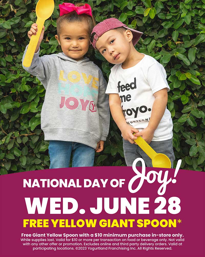 National Day of Joy! Wednesday June 28 - Free Giant Yellow Spoon with a $10 minimum purchase in-store only. While supplies last. Valid for $10 or more per transaction on food or beverage only. Not valid with any other offer or promotion. Excludes online and third party delivery orders. Valid at participating locations. Copyright 2023 Yogurtland Franchising Inc. All Rights Reserved.