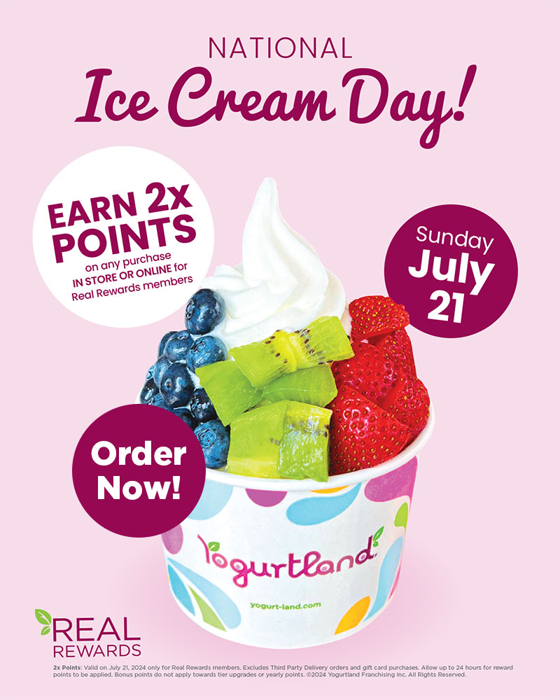 Earn 2x points on any purchase in store or online for Real Rewards members, Sunday July 21 - Order now! 2x Points: Valid on July 21, 2024 only for Real Rewards members. Excludes Third Party Delivery orders and gift card purchases. Allow up to 24 hours for reward points to be applied. Bonus points do not apply towards tier upgrades or yearly points. ©2024 Yogurtland Franchising inc. All Rights Reserved.