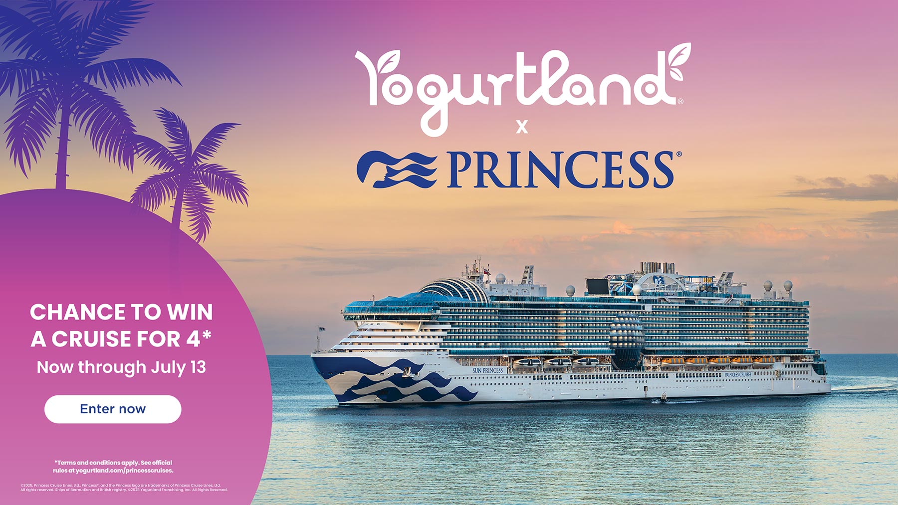 Chance to win a cruise for 4* - Now through July 13! *Terms and conditions apply. See official rules at yogurtland.com/princesscruises Copyright 2025, Princess Cruise Lines, Ltd., Princess®, and the Princess logo are trademarks of Princess Cruise Lines, Ltd. All rights reserved. Ships of Bermudian and British registry. Copyright 2025 Yogurtland Franchising, Inc. All Rights Reserved.
