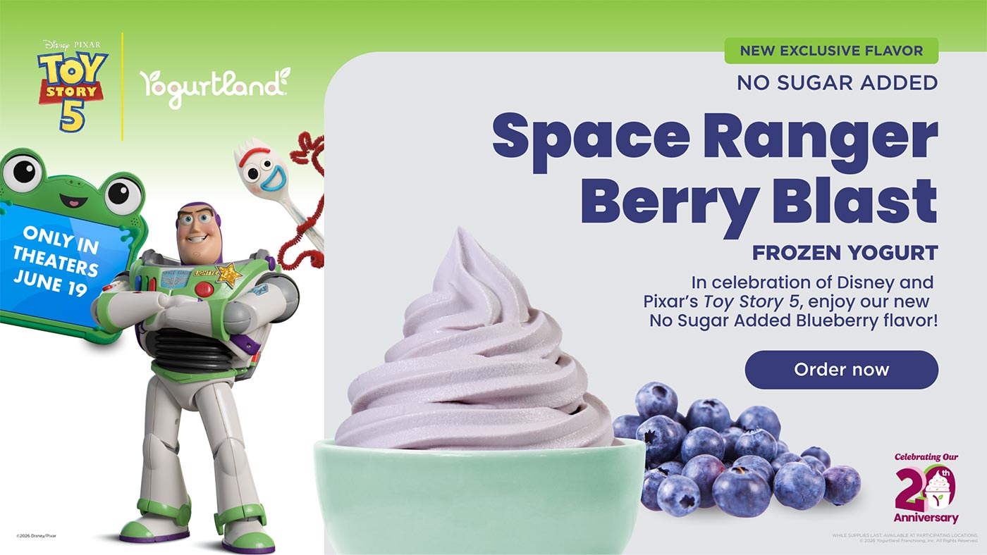 New Exclusive Flavor: No Sugar Added Space Ranger Berry Blast frozen yogurt. In celebration of Disney and Pixar's Toy Story 5, enjoy our new No Sugar Added Blueberry flavor! Order Now! While supplies last. Available at participating Locations. Copyright 2026 Yogurtland Franchising, Inc. All Rights Reserved. Copyright 2026 Disney/Pixar