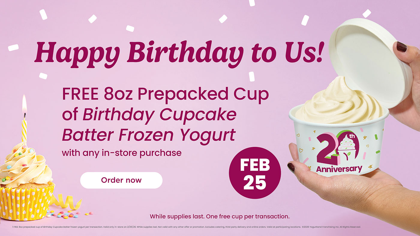 Happy Birthday to Us! Free 8oz prepacked cup of Birthday Cupcake Batter Frozen Yogurt with any in-store purchase, February 25th. While supplies last. One free cup per transaction. 1 FREE 8oz prepacked cup of Birthday Cupcake Batter frozen yogurt per transaction. Valid only in-store on 2/25/26. While supplies last. Not valid with any other offer or promotion. Excludes catering, third party delivery and online orders. Valid at participating locations. ©2026 Yogurtland Franchising Inc. All Rights Reserved.