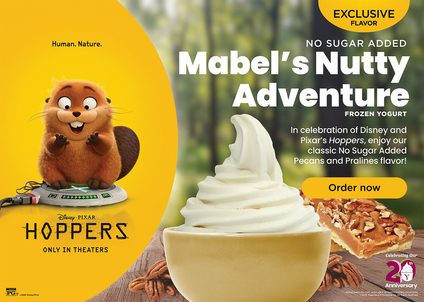 No Sugar Added Mabel's Nutty Adventure Frozen Yogurt. In celebration of Disney and Pixar's Hoppers, enjoy our classic No Sugar Added Pecans and Pralines flavor! Celebrating our 20th anniversary! WHILE SUPPLIES LAST. AVAILABLE AT PARTICIPATING LOCATIONS. ©2026 Yogurtland Franchising, Inc. All Rights Reserved.