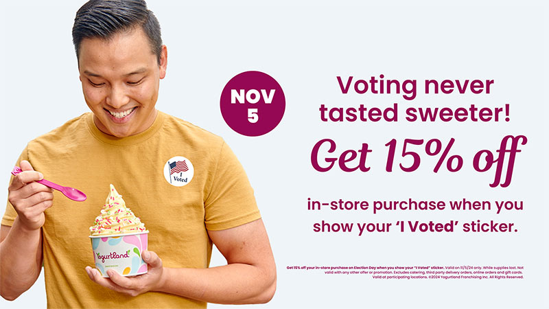 November 5th - Get 15% off in-store purchase when you show your 'I Voted' sticker. Get 15% off your in-store purchase on Election Day when you show your 'I Voted' sticker. Valid on 11/5/24 only. While supplies last. Not valid with any other offer or promotion. Excludes catering, third party delivery orders, online orders and gift cards.
Valid at participating locations. Copyright 2024 Yogurtland Franchising Inc. All Rights Reserved.