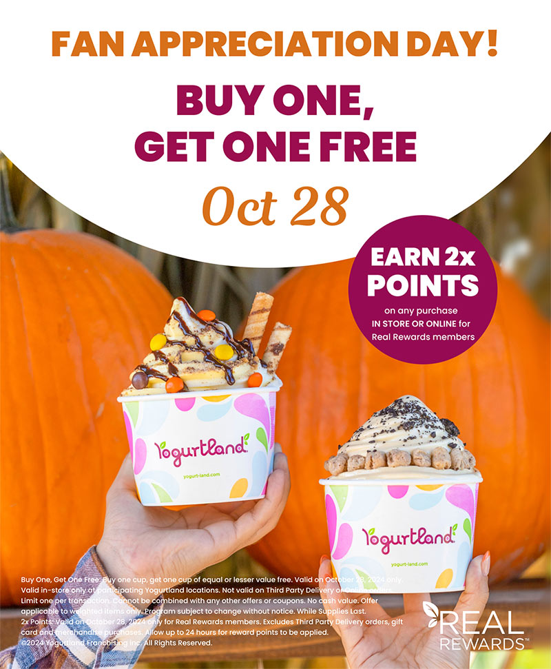 Buy One, Get one FREE - October 28. EARN 2x POINTS on any purchase IN STORE OR ONLINE for Real Rewards members. Buy One, Get One Free: Buy one cup, get one cup of equal or lesser value free. Valid on October 28, 2024 only. Valid in-store only at participating Yogurtland locations. Not valid on Third Party Delivery or Online orders. Limit one per transaction. Cannot be combined with any other offers or coupons. No cash value. Offer applicable to weighted items only. Program subject to change without notice. While Supplies Last. 2x Points: Valid on October 28, 2024 only for Real Rewards members. Excludes Third Party Delivery orders, gift card and merchandise purchases. Allow up to 24 hours for reward points to be applied. ©2024 Yogurtland Franchising inc. All Rights Reserved.