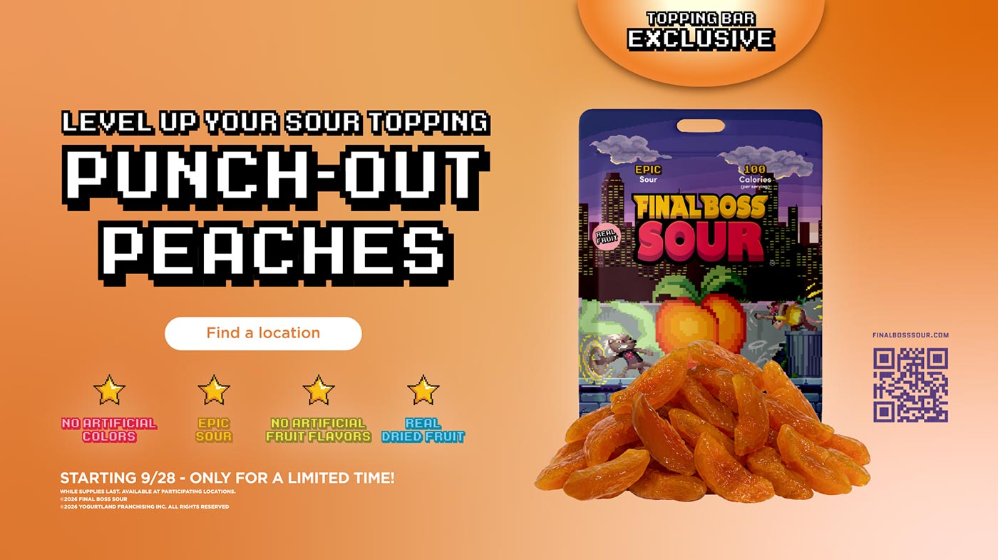 Level Up Your Sour Topping: Punch-Out Peaches - No artificial colors, epic sour, no artifical fruit flavors, real dried fruit. Starting 9/28 - Only for a limited time! While supplies last. Available at participating Locations. Copyright 2026 Final Boss Sour. Copyright 2026 Yogurtland Franchising, Inc. All Rights Reserved.
