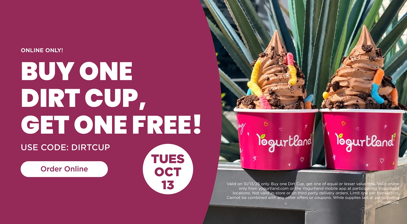 Online only! Buy One Dirt Cup, Get One Free! Use Code: DIRTCUP - Valid on 10/13/26 only. Buy one Dirt Cup, get one of equal or lesser value free. Valid online only from yogurtland.com or the Yogurtland mobile app at participating Yogurtland locations. Not valid in-store or on third party delivery orders. Limit one per transaction. Cannot be combined with any other offers or coupons. While supplies last at participating locations.
