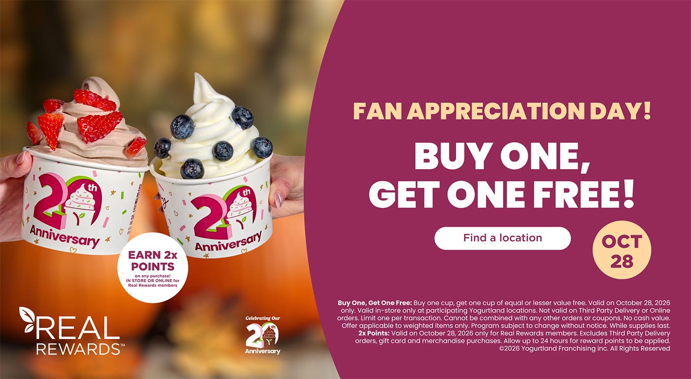 Buy One, Get One Free: Buy one cup, get one cup of equal or lesser value free. Valid on October 28, 2026 only. Valid in-store only at participating Yogurtland locations. Not valid on Third Party Delivery or Online orders. Limit one per transaction. Cannot be combined with any other orders or coupons. No cash value. Offer applicable to weighted items only. Program subject to change without notice. While supplies last.2x Points: Valid on October 28, 2026 only for Real Rewards members. Excludes Third Party Delivery orders, gift card and merchandise purchases. Allow up to 24 hours for reward points to be applied. Copyright 2026 Yogurtland Franchising inc. All Rights Reserved