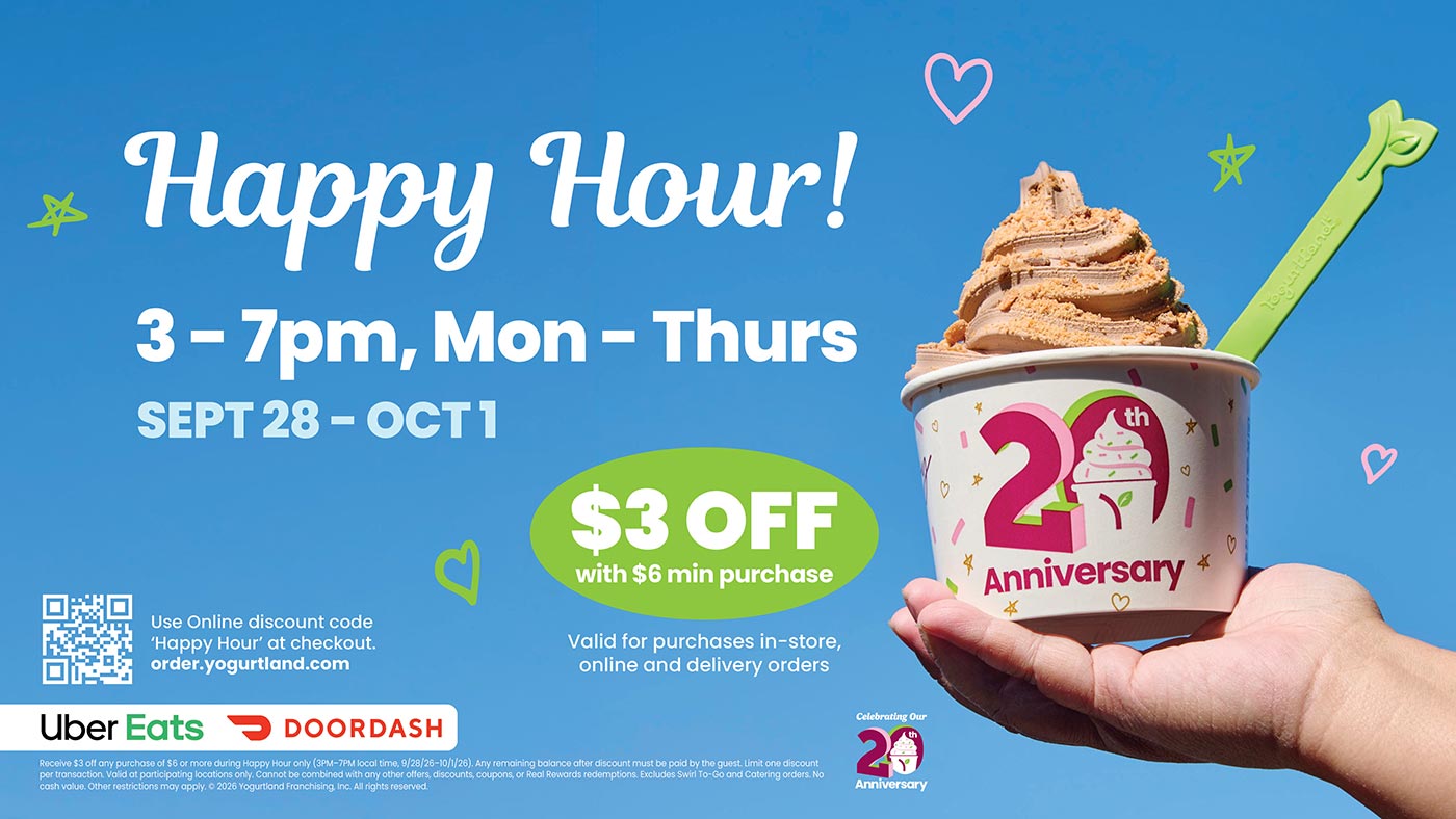 Happy Hour 3-7PM, Monday - Thursday, September 28 - October 1. Receive $3 off any purchase of $6 or more during Happy Hour only (3PM-7PM local time, 9/28/26-10/1/26). Any remaining balance after discount must be paid by the guest. Limit one discount per transaction. Valid at participating locations only. Cannot be combined with any other offers, discounts, coupons, or Real Rewards redemptions. Excludes Swirl To-Go and Catering orders. No cash value. Other restrictions may apply. Copyright 2026 Yogurtland Franchising, Inc. All rights reserved.