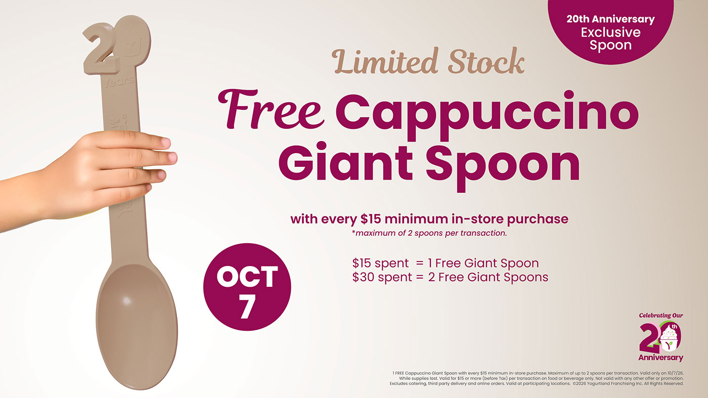 Limited Stock Free Cappuccino Giant Spoon with every $15 minimum in-store purchase *maximum of 2 spoons per transaction. $15 spent = 1 Free Giant Spoon $30 spent = 2 Free Giant Spoons 1 FREE Cappuccino Giant Spoon with every $15 minimum in-store purchase. Maximum of up to 2 spoons per transaction. Valid only on 10/7/26. While supplies last. Valid for $15 or more (before Tax) per transaction on food or beverage only. Not valid with any other offer or promotion. Excludes catering, third party delivery and online orders. Valid at participating locations. Copyright 2026 Yogurtland Franchising inc. All Rights Reserved